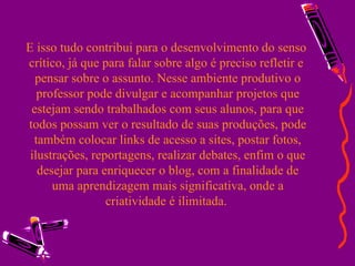 E isso tudo contribui para o desenvolvimento do senso  crítico, já que para falar sobre algo é preciso refletir e  pensar sobre o assunto. Nesse ambiente produtivo o professor pode divulgar e acompanhar projetos que estejam sendo trabalhados com seus alunos, para que todos possam ver o resultado de suas produções, pode também colocar links de acesso a sites, postar fotos, ilustrações, reportagens, realizar debates, enfim o que desejar para enriquecer o blog, com a finalidade de uma aprendizagem mais significativa, onde a criatividade é ilimitada.  