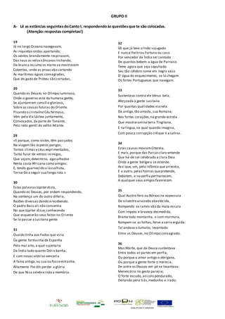 QUALIFICAR É CRESCER
GRUPO II
A- Lê as estâncias seguintes doCanto I, respondendoàs questõesque te são colocadas.
(Atenção:respostas completas!)
19
Já no largo Oceano navegavam,
As inquietas ondas apartando;
Os ventos brandamente respiravam,
Das naus as velas côncavasinchando;
Da branca escuma os mares se mostravam
Cobertos, onde as proas vão cortando
As marítimas águas consagradas,
Que do gado de Próteu são cortadas,
20
Quando os Deuses no Olimpo luminoso,
Onde o governo está da humana gente,
Se ajuntamem consílio glorioso,
Sobre as cousas futuras do Oriente.
Pisando o cristalino Céu fermoso,
Vêm pela Via Láctea juntamente,
Convocados,da parte de Tonante,
Pelo neto gentil do velho Atlante.
29
«E porque, como vistes,têm passados
Na viagem tão ásperos perigos,
Tantos climas ecéus exprimentados,
Tanto furor de ventos inimigos,
Que sejam,determino, agasalhados
Nesta costa Africana como amigos;
E, tendo guarnecido a lassafrota,
Tornarão a seguir sua longa rota.»
30
Estas palavrasJúpiter dizia,
Quando os Deuses, por ordem respondendo,
Na sentença um do outro diferia,
Razões diversas dando erecebendo.
O padre Baco ali não consentia
No que Júpiter disse,conhecendo
Que esquecerão seus feitos no Oriente
Se lá passar a Lusitana gente.
31
Ouvido tinha aos Fados que viria
Ũa gente fortíssima de Espanha
Pelo mar alto, a qual sujeitaria
Da Índia tudo quanto Dóris banha,
E com novas vitórias venceria
A fama antiga,ou sua ou fosseestranha.
Altamente lhe dói perder a glória
De que Nisa celebra inda a memória.
32
Vê que já teve o Indo sojugado
E nunca lhetirou Fortuna ou caso
Por vencedor da Índia ser cantado
De quantos bebem a água de Parnaso.
Teme agora que seja sepultado
Seu tão célebre nome em negro vaso
D' água do esquecimento, se lá chegam
Os fortes Portugueses que navegam.
33
Sustentava contra ele Vénus bela,
Afeiçoada à gente Lusitana
Por quantas qualidades vianela
Da antiga,tão amada, sua Romana;
Nos fortes corações,na grande estrela
Que mostraramna terra Tingitana,
E na língua,na qual quando imagina,
Com pouca corrupção crêque é a Latina.
34
Estas causas moviamCitereia,
E mais,porque das Parcasclaro entende
Que há-de ser celebrada a clara Deia
Onde a gente belígera se estende.
Assi que, um, pela infâmia que arreceia,
E o outro, pelas honras quepretende,
Debatem, e na perfia permanecem;
A qualquer seus amigos favorecem.
35
Qual Austro fero ou Bóreas na espessura
De silvestrearvoredo abastecida,
Rompendo os ramos vão da mata escura
Com impeto e braveza desmedida,
Brama toda montanha, o som murmura,
Rompem-se as folhas,ferve a serra erguida:
Tal andava o tumulto, levantado
Entre os Deuses, no Olimpo consagrado.
36
Mas Marte, que da Deusa sustentava
Entre todos as partes em porfia,
Ou porque o amor antigo o obrigava,
Ou porque a gente forte o merecia,
De antre os Deuses em pé se levantava:
Merencório no gesto parecia;
O forte escudo, ao colo pendurado,
Deitando pera trás,medonho e irado;
 