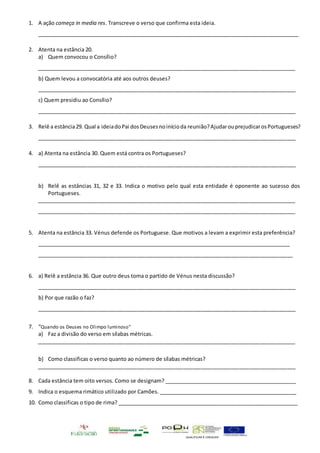 QUALIFICAR É CRESCER
1. A ação começa in media res. Transcreve o verso que confirma esta ideia.
_________________________________________________________________________________________
2. Atenta na estância 20.
a) Quem convocou o Consílio?
________________________________________________________________________________________
b) Quem levou a convocatória até aos outros deuses?
________________________________________________________________________________________
c) Quem presidiu ao Consílio?
________________________________________________________________________________________
3. Relê a estância29. Qual a ideiadoPai dosDeusesnoinícioda reunião?AjudarouprejudicarosPortugueses?
________________________________________________________________________________________
4. a) Atenta na estância 30. Quem está contra os Portugueses?
________________________________________________________________________________________
b) Relê as estâncias 31, 32 e 33. Indica o motivo pelo qual esta entidade é oponente ao sucesso dos
Portugueses.
________________________________________________________________________________________
________________________________________________________________________________________
5. Atenta na estância 33. Vénus defende os Portuguese. Que motivos a levam a exprimir esta preferência?
_________________________________________________________________________________________
_______________________________________________________________________________________
6. a) Relê a estância 36. Que outro deus toma o partido de Vénus nesta discussão?
________________________________________________________________________________________
b) Por que razão o faz?
________________________________________________________________________________________
7. “Quando os Deuses no Olimpo luminoso”
a) Faz a divisão do verso em sílabas métricas.
________________________________________________________________________________________
b) Como classificas o verso quanto ao número de sílabas métricas?
________________________________________________________________________________________
8. Cada estância tem oito versos. Como se designam? ______________________________________________
9. Indica o esquema rimático utilizado por Camões. ________________________________________________
10. Como classificas o tipo de rima? ______________________________________________________________
 