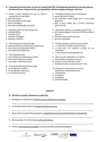 QUALIFICAR É CRESCER
B- O episódiode Inêsde Castro, no Canto III (estância118-135) foi imortalizado peloPoetaem dezoitoestâncias
de intensolirismo.Tendoem conta o que aprendeste,selecionaaopção correta para cada item.
1. Indica o plano narrativo em que se insere o
episódio de Inês de Castro:
a. plano da viagem;
b. plano da história de Portugal;
c. plano mitológico;
d. plano das considerações do poeta.
2. Podemos classificar este episódio de:
a. episódio bélico;
b. episódio lírico;
c. episódio mitológico;
d. episódio simbólico.
3. Inês de Castro veio para Portugal
a. para ser dama de companhia de D. Constança;
b. para casar com o príncipe D. Pedro;
c. por convite de D. Afonso IV.
4. Inês é descrita como
a. uma mulher que ambicionava o poder;
b. uma mulher talentosa e astuta;
c. uma frágil e indefesa donzela;
5. A morte de Inês de Castro teve lugar
a. no reinado de D. Pedro I;
b. no reinado de D. Afonso IV;
c. no reinado de D. Dinis.
6. Inês pede clemência ao rei, dizendo-lhe
a. que já não ama D. Pedro;
b. que pretende ir para longe, criar os seus filhos
pequenos;
c. que os seus irmãos não a tentam influenciar
politicamente.
7. Apesar das súplicas, o rei manda executar Inês
a. pois queria assegurar-se de que D. Pedro voltava a
casar-se;
b. devido às vozes críticas do povo;
c. por mera crueldade.
8. Camões compara a morte precoce de Inês
a. a uma bonina cortada antes do tempo;
b. a uma rosa sem espinhos cortada no seu
esplendor;
c. a um lírio branco arrancado da terra.
9. Assim que foi aclamado rei, D. Pedro I
a. compreendeu e perdoou o seu pai;
b. esqueceu o seu amor por D. Inês;
c. mandou executar os assassinos de D. Inês.
10. A figura de estilo presente no verso
Tirar Inês ao mundo determina é:
a. o eufemismo;
b. a metáfora;
c. a hipérbole;
d. a personificação
GRUPO III
A- Classifica as orações sublimadas em cada frase.
1. NavegavamnolargoOceano quandoos deusesdoOlimpose juntaram.
_________________________________________________________________________________________
2. A intençãode Baco nãoé justa porque resultadasua inveja.
_________________________________________________________________________________________
3. Deveissaberdaviagemdosportugueses se dogrande valordestagente nãoperdeisopensamento.
_________________________________________________________________________________________
4. Queriaperdoar-lhe oRei benigno e oPovonão deixou.
_________________________________________________________________________________________
5. Camões, que escreveu OsLusíadas,teveváriosproblemasnacorte portuguesa.
_________________________________________________________________________________________
 