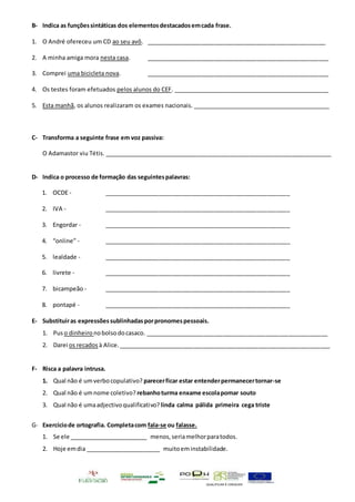 QUALIFICAR É CRESCER
B- Indica as funçõessintáticas dos elementosdestacadosemcada frase.
1. O André ofereceu um CD ao seu avô. _______________________________________________________
2. A minha amiga mora nesta casa. ________________________________________________________
3. Comprei uma bicicleta nova. ________________________________________________________
4. Os testes foram efetuados pelos alunos do CEF. _________________________________________________
5. Esta manhã, os alunos realizaram os exames nacionais. ___________________________________________
C- Transforma a seguinte frase em voz passiva:
O Adamastor viu Tétis. ______________________________________________________________________
D- Indica o processo de formação das seguintespalavras:
1. OCDE - _________________________________________________________
2. IVA - _________________________________________________________
3. Engordar - _________________________________________________________
4. “online” - _________________________________________________________
5. lealdade - _________________________________________________________
6. livrete - _________________________________________________________
7. bicampeão - _________________________________________________________
8. pontapé - _________________________________________________________
E- Substituiras expressõessublinhadasporpronomespessoais.
1. Puso dinheiro nobolsodocasaco. ________________________________________________________
2. Darei os recados à Alice. _________________________________________________________________
F- Risca a palavra intrusa.
1. Qual não é umverbocopulativo? parecerficar estar entenderpermanecertornar-se
2. Qual não é umnome coletivo? rebanhoturma enxame escolapomar souto
3. Qual não é umaadjectivoqualificativo?linda calma pálida primeira cega triste
G- Exercíciode ortografia. Completacom fala-se ou falasse.
1. Se ele ________________________ menos,seriamelhorparatodos.
2. Hoje emdia _______________________ muitoeminstabilidade.
 