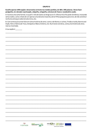 QUALIFICAR É CRESCER
GRUPO IV
Escolhe apenas UMA opção e desenvolve umtextonos moldespedidos,de 180 a 240 palavras. Devesfazer
parágrafos, ter atenção à pontuação, caligrafia, ortografia, estrutura de frasese vocabulário usado.
A- Escreve uma carta formal,na qual D. Inêsde Castro se dirige aorei D. AfonsoIV (e lhe pede clemência,invocando
váriasrazões,como o factode serapenasuma donzelainocente,de terfilhospequenosparacriar,de não constituir
nenhumaameaçaà soberaniadoreino,etc;
B- Comcertezajá ouviste falaremváriashistóriasde amor,como a de Romeue Julieta,Tristãoe Isolda,Bonnieand
Clyde,Párise Helenade Troia, Cleópatrae Marco António,etc.Numtextonarrativo, contauma históriade amor,
real ou inventada.
A tua opção é ________
_______________________________________________________________________________________________
_______________________________________________________________________________________________
_______________________________________________________________________________________________
_______________________________________________________________________________________________
_______________________________________________________________________________________________
_______________________________________________________________________________________________
_______________________________________________________________________________________________
_______________________________________________________________________________________________
_______________________________________________________________________________________________
_______________________________________________________________________________________________
_______________________________________________________________________________________________
_______________________________________________________________________________________________
_______________________________________________________________________________________________
_______________________________________________________________________________________________
_______________________________________________________________________________________________
_______________________________________________________________________________________________
_______________________________________________________________________________________________
_______________________________________________________________________________________________
_______________________________________________________________________________________________
_______________________________________________________________________________________________
_______________________________________________________________________________________________
_______________________________________________________________________________________________
 