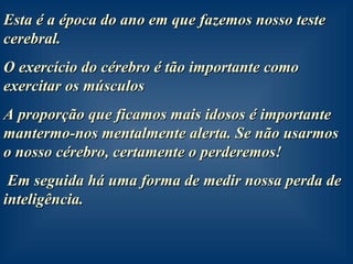 Esta é a época do ano em que fazemos nosso teste cerebral. O exercício do cérebro é tão importante como exercitar os músculos A proporção que ficamos mais idosos é importante mantermo-nos mentalmente alerta. Se não usarmos o nosso cérebro, certamente o perderemos!  Em seguida há uma forma de medir nossa perda de inteligência. 