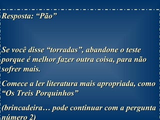 Resposta: “Pão”  Se você disse “torradas”, abandone o teste porque é melhor fazer outra coisa, para não sofrer mais. Comece a ler literatura mais apropriada, como “Os Treis Porquinhos” (brincadeira… pode continuar com a pergunta número 2) 