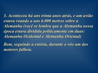 3. Aconteceu há uns trinta anos atrás, e um avião estava voando a uns 6.000 metros sobre a Alemanha (você se lembra que a Alemanha nessa época estava dividida politicamente em duas: Alemanha Ocidental e Alemanha Oriental) Bem, seguindo a estória, durante o vôo um dos motores falhou. 