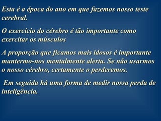 Esta é a época do ano em que fazemos nosso teste cerebral. O exercício do cérebro é tão importante como exercitar os músculos A proporção que ficamos mais idosos é importante mantermo-nos mentalmente alerta. Se não usarmos o nosso cérebro, certamente o perderemos.  Em seguida há uma forma de medir nossa perda de inteligência. 