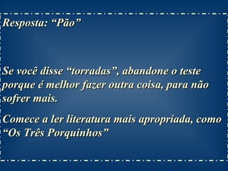 Resposta: “Pão”  Se você disse “torradas”, abandone o teste porque é melhor fazer outra coisa, para não sofrer mais. Comece a ler literatura mais apropriada, como “Os Três Porquinhos” 