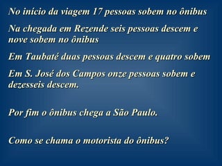 No início da viagem 17 pessoas sobem no ônibus Na chegada em Rezende seis pessoas descem e nove sobem no ônibus Em Taubaté duas pessoas descem e quatro sobem Em S. José dos Campos onze pessoas sobem e dezesseis descem. Por fim o ônibus chega a São Paulo. Como se chama o motorista do ônibus? 