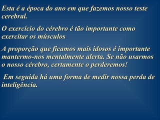 Esta é a época do ano em que fazemos nosso teste cerebral. O exercício do cérebro é tão importante como exercitar os músculos A proporção que ficamos mais idosos é importante mantermo-nos mentalmente alerta. Se não usarmos o nosso cérebro, certamente o perderemos!  Em seguida há uma forma de medir nossa perda de inteligência. 