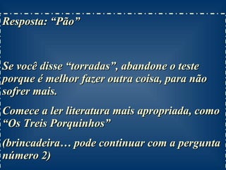 Resposta: “Pão”  Se você disse “torradas”, abandone o teste porque é melhor fazer outra coisa, para não sofrer mais. Comece a ler literatura mais apropriada, como “Os Treis Porquinhos” (brincadeira… pode continuar com a pergunta número 2) 
