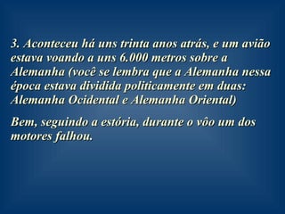 3. Aconteceu há uns trinta anos atrás, e um avião estava voando a uns 6.000 metros sobre a Alemanha (você se lembra que a Alemanha nessa época estava dividida politicamente em duas: Alemanha Ocidental e Alemanha Oriental) Bem, seguindo a estória, durante o vôo um dos motores falhou. 