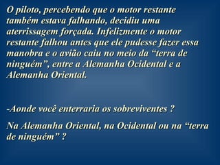 O piloto, percebendo que o motor restante também estava falhando, decidiu uma aterrissagem forçada. Infelizmente o motor restante falhou antes que ele pudesse fazer essa manobra e o avião caiu no meio da “terra de ninguém”, entre a Alemanha Ocidental e a Alemanha Oriental. Aonde você enterraria os sobreviventes ?  Na Alemanha Oriental, na Ocidental ou na “terra de ninguém” ?  