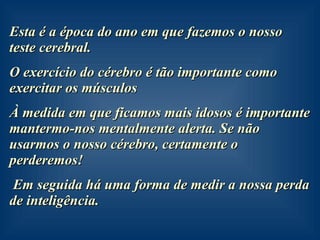 Esta é a época do ano em que fazemos o nosso teste cerebral. O exercício do cérebro é tão importante como exercitar os músculos À medida em que ficamos mais idosos é importante mantermo-nos mentalmente alerta. Se não usarmos o nosso cérebro, certamente o perderemos!  Em seguida há uma forma de medir a nossa perda de inteligência. 