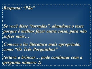Resposta: “Pão”  Se você disse “torradas”, abandone o teste porque é melhor fazer outra coisa, para não sofrer mais… Comece a ler literatura mais apropriada, como “Os Três Porquinhos” (estava a brincar… pode continuar com a pergunta número 2) 