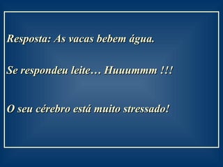 Resposta: As vacas bebem água.  Se respondeu leite… Huuummm !!! O seu cérebro está muito stressado!   
