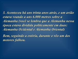 3. Aconteceu há uns trinta anos atrás, e um avião estava voando a uns 6.000 metros sobre a Alemanha (você se lembra que a Alemanha nessa época estava dividida politicamente em duas: Alemanha Ocidental e Alemanha Oriental) Bem, seguindo a estória, durante o vôo um dos motores falhou. 