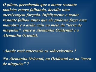 O piloto, percebendo que o motor restante também estava falhando, decidiu uma aterrissagem forçada. Infelizmente o motor restante falhou antes que ele pudesse fazer essa manobra e o avião caiu no meio da “terra de ninguém”, entre a Alemanha Ocidental e a Alemanha Oriental. Aonde você enterraria os sobreviventes ?  Na Alemanha Oriental, na Ocidental ou na “terra de ninguém” ?  