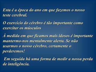 Esta é a época do ano em que fazemos o nosso teste cerebral. O exercício do cérebro é tão importante como exercitar os músculos À medida em que ficamos mais idosos é importante mantermo-nos mentalmente alerta. Se não usarmos o nosso cérebro, certamente o perderemos!  Em seguida há uma forma de medir a nossa perda de inteligência. 