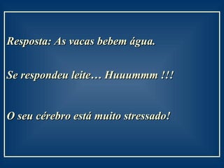 Resposta: As vacas bebem água.  Se respondeu leite… Huuummm !!! O seu cérebro está muito stressado!   