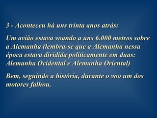 3 - Aconteceu há uns trinta anos atrás:  Um avião estava voando a uns 6.000 metros sobre a Alemanha (lembra-se que a Alemanha nessa época estava dividida politicamente em duas: Alemanha Ocidental e Alemanha Oriental) Bem, seguindo a história, durante o voo um dos motores falhou. 