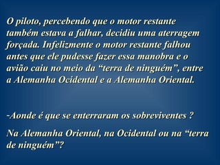 O piloto, percebendo que o motor restante também estava a falhar, decidiu uma aterragem forçada. Infelizmente o motor restante falhou antes que ele pudesse fazer essa manobra e o avião caiu no meio da “terra de ninguém”, entre a Alemanha Ocidental e a Alemanha Oriental. Aonde é que se enterraram os sobreviventes ?  Na Alemanha Oriental, na Ocidental ou na “terra de ninguém”?  