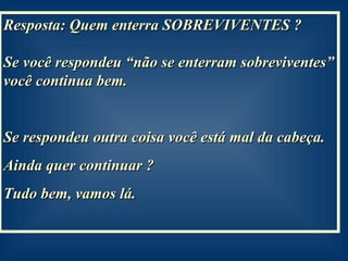 Resposta: Quem enterra SOBREVIVENTES ?  Se você respondeu “não se enterram sobreviventes” você continua bem. Se respondeu outra coisa você está mal da cabeça. Ainda quer continuar ? Tudo bem, vamos lá. 