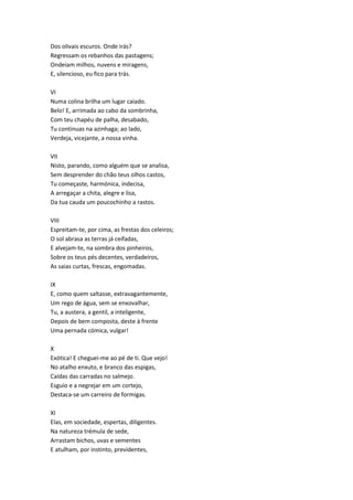 Dos olivais escuros. Onde irás?
Regressam os rebanhos das pastagens;
Ondeiam milhos, nuvens e miragens,
E, silencioso, eu fico para trás.
VI
Numa colina brilha um lugar caiado.
Belo! E, arrimada ao cabo da sombrinha,
Com teu chapéu de palha, desabado,
Tu continuas na azinhaga; ao lado,
Verdeja, vicejante, a nossa vinha.
VII
Nisto, parando, como alguém que se analisa,
Sem desprender do chão teus olhos castos,
Tu começaste, harmónica, indecisa,
A arregaçar a chita, alegre e lisa,
Da tua cauda um poucochinho a rastos.
VIII
Espreitam-te, por cima, as frestas dos celeiros;
O sol abrasa as terras já ceifadas,
E alvejam-te, na sombra dos pinheiros,
Sobre os teus pés decentes, verdadeiros,
As saias curtas, frescas, engomadas.
IX
E, como quem saltasse, extravagantemente,
Um rego de água, sem se enxovalhar,
Tu, a austera, a gentil, a inteligente,
Depois de bem composta, deste à frente
Uma pernada cómica, vulgar!
X
Exótica! E cheguei-me ao pé de ti. Que vejo!
No atalho enxuto, e branco das espigas,
Caídas das carradas no salmejo.
Esguio e a negrejar em um cortejo,
Destaca-se um carreiro de formigas.
XI
Elas, em sociedade, espertas, diligentes.
Na natureza trémula de sede,
Arrastam bichos, uvas e sementes
E atulham, por instinto, previdentes,
 