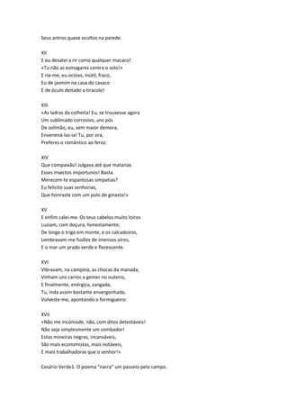Seus antros quase ocultos na parede.
XII
E eu desatei a rir como qualquer macaco!
«Tu não as esmagares contra o solo!»
E ria-me, eu ocioso, inútil, fraco,
Eu de jasmim na casa do casaco
E de óculo deitado a tiracolo!
XIII
«As ladras da colheita! Eu, se trouxesse agora
Um sublimado corrosivo, uns pós
De solimão, eu, sem maior demora,
Envenená-las-ia! Tu, por ora,
Preferes o romântico ao feroz.
XIV
Que compaixão! Julgava até que matarias
Esses insectos importunos! Basta.
Merecem-te espantosas simpatias?
Eu felicito suas senhorias,
Que honraste com um pulo de ginasta!»
XV
E enfim calei-me. Os teus cabelos muito loiros
Luziam, com doçura, honestamente;
De longe o trigo em monte, e os calcadoiros,
Lembravam-me fusões de imensos oiros,
E o mar um prado verde e florescente.
XVI
Vibravam, na campina, as chocas da manada;
Vinham uns carros a gemer no outeiro,
E finalmente, enérgica, zangada,
Tu, inda assim bastante envergonhada,
Volveste-me, apontando o formigueiro:
XVII
«Não me incomode, não, com ditos detestáveis!
Não seja simplesmente um zombador!
Estas mineiras negras, incansáveis,
São mais economistas, mais notáveis,
E mais trabalhadoras que o senhor!»
Cesário Verde1. O poema “narra” um passeio pelo campo.
 