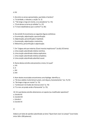 d. XV
5. De entre os versos apresentados, qual deles é heróico?
a. “A claridade, a robustez, a acção.”(v. 2)
b. “”De longe o trigo em monte, e os calcadoiros” (v. 73)
c. “O sol abrasa as terras já ceifadas” (v. 37)
d. “E mais trabalhadoras que o senhor!” (v. 85)
6. Na estrofe XI encontramos as seguintes figuras estilísticas:
a. Enumeração, adjectivação e personificação.
b. Adjectivação, personificação e hipérbole.
c. Enumeração, adjectivação e metonímia.
d. Metonímia, personificação e adjectivação.
7. Em “Julgava até que matarias /Esses insectos importunos!” (vv.66, 67) temos
a. Uma oração subordinada relativa restritiva.
b. Uma oração subordinada relativa explicativa.
c. Uma oração subordinada relativa completiva.
d. Uma oração subordinada adverbial causal.
8. Numa destas estrofes está presente a ironia. Em qual?
a. VIII
b. X
c. XIII
d. XIV
9. Num destes enunciados encontramos uma hipálage. Identifica-o.
a. “Os teus cabelos muito loiros/ Luziam, com doçura, honestamente;” (vv. 71,72)
b. “De longe o trigo em monte” (v. 73)
c. “Lembravam-me fusões de imensos oiros” (v. 74)
d. “E o mar um prado verde e florescente” (v. 75)
10. Em qual destas estrofes detectamos um aposto (ou modificador apositivo)?
a. Estrofe XV
b. Estrofe XIV
c. Estrofe II
d. Estrofe VII
III
Elabora um texto de opinião subordinado ao tema “Quem bom viver no campo!” (num texto
entre 160 e 200 palavras).
 