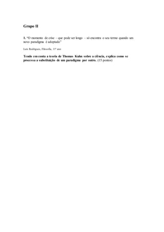Grupo II
1. “O momento de crise – que pode ser longo – só encontra o seu termo quando um
novo paradigma é adoptado”
Luís Rodrigues, Filosofia, 11º ano
Tendo em conta a teoria de Thomas Kuhn sobre a ciência, explica como se
processa a substituição de um paradigma por outro. (15 pontos)
 