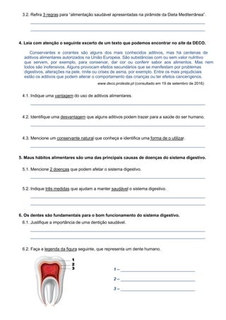 3.2. Refira 3 regras para “alimentação saudável apresentadas na pirâmide da Dieta Mediterrânea”.
___________________________________________________________________________
___________________________________________________________________________
4. Leia com atenção o seguinte excerto de um texto que podemos encontrar no site da DECO.
Conservantes e corantes são alguns dos mais conhecidos aditivos, mas há centenas de
aditivos alimentares autorizados na União Europeia. São substâncias com ou sem valor nutritivo
que servem, por exemplo, para conservar, dar cor ou conferir sabor aos alimentos. Mas nem
todos são inofensivos. Alguns provocam efeitos secundários que se manifestam por problemas
digestivos, alterações na pele, rinite ou crises de asma, por exemplo. Entre os mais prejudiciais
estão os aditivos que podem alterar o comportamento das crianças ou ter efeitos cancerígenos.
www.deco.proteste.pt (consultado em 19 de setembro de 2016)
4.1. Indique uma vantagem do uso de aditivos alimentares.
___________________________________________________________________________
4.2. Identifique uma desvantagem que alguns aditivos podem trazer para a saúde do ser humano.
___________________________________________________________________________
4.3. Mencione um conservante natural que conheça e identifica uma forma de o utilizar.
___________________________________________________________________________
5. Maus hábitos alimentares são uma das principais causas de doenças do sistema digestivo.
5.1. Mencione 2 doenças que podem afetar o sistema digestivo.
___________________________________________________________________________
5.2. Indique três medidas que ajudam a manter saudável o sistema digestivo.
___________________________________________________________________________
___________________________________________________________________________
6. Os dentes são fundamentais para o bom funcionamento do sistema digestivo.
6.1. Justifique a importância de uma dentição saudável.
___________________________________________________________________________
___________________________________________________________________________
6.2. Faça a legenda da figura seguinte, que representa um dente humano.
1 – ________________________________
2 – ________________________________
3 – ________________________________
1
2
3
 