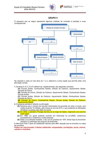 Escola S/3 Arquiteto Oliveira Ferreira
            (Cód. 403337)




                                           GRUPO V
O esquema que se segue representa algumas medidas de combate à poluição e suas
consequências.




Na resposta a cada um dos itens de 1 a 2, selecione a única opção que permite obter uma
afirmação correta.

1. As letras A, B, C, D e E referem-se, respetivamente, aos seguintes conceitos
     (A) Chuvas ácidas, Combustíveis fósseis, Dióxido de Carbono, Aquecimento Global,
     Camada de Ozono
     (B) Camada de Ozono, Dióxido de Carbono, Aquecimento Global, Combustíveis fósseis,
     Chuvas ácidas
     (C) Chuvas ácidas, Dióxido de Carbono, Aquecimento Global, Combustíveis fósseis,
     Camada de Ozono
     (D) Camada de Ozono, Combustíveis fósseis, Chuvas ácidas, Dióxido de Carbono,
     Aquecimento Global,
2. O poluente petróleo é referido na afirmação
    (A) Pensa-se que o número de veículos motorizados irá aumentar em todo o mundo, uma
         média anual de 15 milhões, pelo menos ao ano de 2015, o que acelerará as alterações
         climáticas causadas pelo efeito de estufa.
    (B) Em 2002, o petroleiro Prestige afundou-se ao largo da Galiza, originando uma enorme
         maré negra.
    (C) Em 1986, um grave acidente ocorrido em Chernobyl na ex-URSS, contaminou
         ecossistemas e contaminou muitas pessoas.
    (D) Dada a sua elevada toxidade, o seu uso foi proibido em 1970. Ainda hoje se encontram
         vestígios no estômago dos pinguins da Antárctida.
3. Mencione mais 3 tipos de catástrofes naturais para além daquela que se encontra no mapa
de conceitos.
Podem ser mencionadas 3 destas catástrofes: tempestades, inundações, secas, sismos,
vulcões e incêndios.

                                                                                          6
 