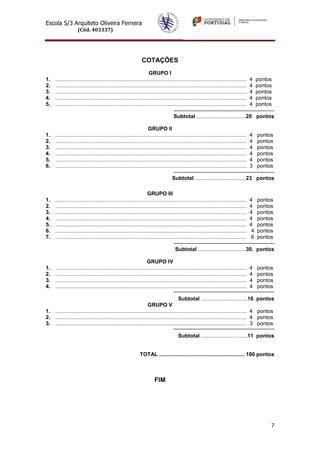 Escola S/3 Arquiteto Oliveira Ferreira
                    (Cód. 403337)




                                                               COTAÇÕES
                                                                    GRUPO I
1.    ................................................................................................................................   4    pontos
2.    ................................................................................................................................   4    pontos
3.    ................................................................................................................................   4    pontos
4.    ................................................................................................................................   4    pontos
5.    ................................................................................................................................   4    pontos

                                                                                     Subtotal .................................20 pontos

                                                                    GRUPO II
1.    ................................................................................................................................   4    pontos
2.    ................................................................................................................................   4    pontos
3.    ................................................................................................................................   4    pontos
4.    ................................................................................................................................   4    pontos
5.    ................................................................................................................................   4    pontos
6.    ................................................................................................................................   3    pontos

                                                                                    Subtotal ................................. 23 pontos

                                                                   GRUPO III
1.    ................................................................................................................................   4    pontos
2.    ................................................................................................................................   4    pontos
3.    ................................................................................................................................   4    pontos
4.    ................................................................................................................................   4    pontos
5.    ................................................................................................................................   4    pontos
6.    ................................................................................................................................    4   pontos
7.    ................................................................................................................................    6   pontos

                                                                                      Subtotal ................................30. pontos

                                                                   GRUPO IV
1.    ................................................................................................................................   4    pontos
2.    ................................................................................................................................   4    pontos
3.    ................................................................................................................................   4    pontos
4.    ................................................................................................................................   4    pontos

                                                                                     Subtotal ...............................16               pontos
                                                                 GRUPO V
1. ................................................................................................................................ 4         pontos
2. ................................................................................................................................ 4         pontos
3. ................................................................................................................................ 3         pontos

                                                                                        Subtotal ...............................11 pontos


                                                              TOTAL ......................................................... 100 pontos



                                                                        FIM




                                                                                                                                                   7
 