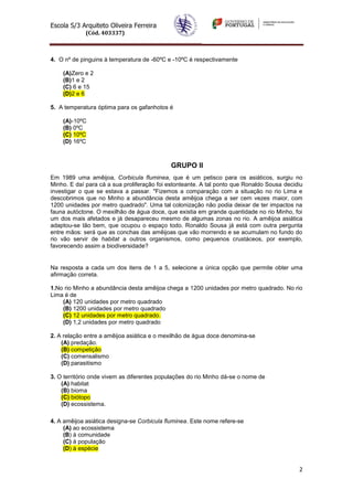Escola S/3 Arquiteto Oliveira Ferreira
(Cód. 403337)
2
4. O nº de pinguins à temperatura de -60ºC e -10ºC é respectivamente
(A)Zero e 2
(B)1 e 2
(C) 6 e 15
(D)2 e 6
5. A temperatura óptima para os gafanhotos é
(A)-10ºC
(B) 0ºC
(C) 10ºC
(D) 16ºC
GRUPO II
Em 1989 uma amêijoa, Corbicula fluminea, que é um petisco para os asiáticos, surgiu no
Minho. E daí para cá a sua proliferação foi estonteante. A tal ponto que Ronaldo Sousa decidiu
investigar o que se estava a passar. "Fizemos a comparação com a situação no rio Lima e
descobrimos que no Minho a abundância desta amêijoa chega a ser cem vezes maior, com
1200 unidades por metro quadrado". Uma tal colonização não podia deixar de ter impactos na
fauna autóctone. O mexilhão de água doce, que existia em grande quantidade no rio Minho, foi
um dos mais afetados e já desapareceu mesmo de algumas zonas no rio. A amêijoa asiática
adaptou-se tão bem, que ocupou o espaço todo. Ronaldo Sousa já está com outra pergunta
entre mãos: será que as conchas das amêijoas que vão morrendo e se acumulam no fundo do
rio vão servir de habitat a outros organismos, como pequenos crustáceos, por exemplo,
favorecendo assim a biodiversidade?
Na resposta a cada um dos itens de 1 a 5, selecione a única opção que permite obter uma
afirmação correta.
1.No rio Minho a abundância desta amêijoa chega a 1200 unidades por metro quadrado. No rio
Lima é de
(A) 120 unidades por metro quadrado
(B) 1200 unidades por metro quadrado
(C) 12 unidades por metro quadrado.
(D) 1,2 unidades por metro quadrado
2. A relação entre a amêijoa asiática e o mexilhão de água doce denomina-se
(A) predação.
(B) competição
(C) comensalismo
(D) parasitismo
3. O território onde vivem as diferentes populações do rio Minho dá-se o nome de
(A) habitat
(B) bioma
(C) biótopo
(D) ecossistema.
4. A amêijoa asiática designa-se Corbicula fluminea. Este nome refere-se
(A) ao ecossistema
(B) à comunidade
(C) à população
(D) à espécie
 