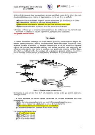 Escola S/3 Arquiteto Oliveira Ferreira
(Cód. 403337)
3
5. O mexilhão de água doce, que existia em grande quantidade no rio Minho, foi um dos mais
afetados e já desapareceu mesmo de algumas zonas no rio. Isto deve-se ao facto
(A) da amêijoa asiática se ter adaptado tão bem ao rio Lima, que abandonou o rio Minho
(B) do Homem ter combatido e destruído a amêijoa asiática
(C) da amêijoa asiática se ter adaptado tão bem, que ocupou o espaço todo
(D) da amêijoa asiática ter proliferado tanto que comeu o mexilhão todo
6. Designa a relação que se estabelece entre as conchas das amêijoas que vão morrendo e se
acumulam no fundo do rio e outros organismos, como pequenos crustáceos.
Designa-se comensalismo.
GRUPO III
As cadeias alimentares contêm poucos níveis tróficos, quando há pesca excessiva. Depois dos
grandes peixes predadores, como a pescada-polacha, serem capturados no topo da cadeia
alimentar, começa a demanda por espécies menores que ainda não atingiram o tamanho
máximo. Ao contrário das pescadas-polachas mais velhas, os peixes mais jovens não são
suficientemente grandes para comer o bacalhau, que geralmente consome merlúcio. Esses
alimentam-se, habitualmente, de hadoque. Já as pequenas pescada-polachas recorrem a
peixes menores, como o arenque, que se alimenta diretamente de crustáceos plantónicos.
Figura 2 – Relações tróficas em meio marinho
Na resposta a cada um dos itens de 1 a 6, selecione a única opção que permite obter uma
afirmação correta.
1. A pesca excessiva de grandes peixes predadores das cadeias alimentares tem como
consequência
(A) Os diferentes peixes alterarem o seu nível trófico nas cadeias alimentares
(B) Os peixes mais jovens substituírem os peixes de maior tamanho
(C) As cadeias alimentares conterem poucos níveis tróficos
(D) As cadeias alimentares conterem muitos níveis tróficos
2. A pescada-polacha ocupa os
(A) 4º ou 6º níveis tróficos
(B) 3º ou 5º níveis tróficos
(C) 2º ou 4º níveis tróficos
(D) 1º ou 3º níveis tróficos
 