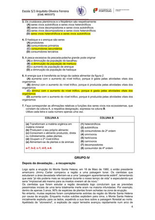 Escola S/3 Arquiteto Oliveira Ferreira
(Cód. 403337)
4
3. Os crustáceos plantónicos e o fitoplânton são respetivamente
(A) seres vivos autotróficos e seres vivos heterotróficos
(B) seres vivos decompositores e seres vivos autotróficos
(C) seres vivos decompositores e seres vivos heterotróficos
(D) seres vivos heterotróficos e seres vivos autotróficos
4. O hadoque e o arenque são seres
(A) produtores
(B) consumidores primários
(C) consumidores secundários
(D) consumidores terciários
5. A pesca excessiva da pescada-polacha grande pode originar
(A) a diminuição da população do bacalhau
(B) a diminuição da população de merlúcio
(C) o aumento da população de arenque
(D) a diminuição da população de hadoque
6. A energia que é transferida ao longo da cadeia alimentar da figura 2
(A) aumenta com o aumento do nível trófico, porque é gasta pelas atividades vitais dos
organismos
(B) diminui com o aumento do nível trófico, porque é produzida pelas atividades vitais dos
organismos
(C) diminui com o aumento do nível trófico, porque é gasta pelas atividades vitais dos
organismos
(D) aumenta com o aumento do nível trófico, porque é produzida pelas atividades vitais dos
organismos
7. Faça corresponder as afirmações relativas a funções dos seres vivos nos ecossistemas, que
constam da coluna A, a respetiva designação, expressa na coluna B.
Utilize cada letra e cada número apenas uma vez.
COLUNA A COLUNA B
(a) Transformam a matéria orgânica em
matéria mineral
(b) Produzem o seu próprio alimento
(c) Consomem o alimento produzido, direta
ou indiretamente, pelas plantas.
(d) Ocupam o 2º nível trófico
(e) Alimentam-se de plantas e de animais
a-7; b-2; c-1; d-5; e-4.
(1) heterotróficos
(2) autotróficos
(3) consumidores de 2ª ordem
(4) omnívoros
(5) herbívoros
(6) carnívoros
(7) decompositores
(8) consumidor de 4ª ordem
GRUPO IV
Depois da devastação… a recuperação
Logo após a erupção do Monte Santa Helena, em 18 de Maio de 1980, o então presidente
americano Jimmy Carter comparou a região a uma paisagem lunar. Os cientistas que
estudaram a área devastada referiram-se a uma “paisagem aparentemente estéril”, lamentando
que esta “já não poderia mais se recuperar durante o nosso tempo de vida” e especulando que
seria “impossível até mesmo para os insetos viverem ali de novo.”
Os cientistas que foram estudar a região devastada logo concluíram que as previsões
pessimistas iniciais de uma terra totalmente inerte eram na maioria infundadas. Por exemplo,
dentro de apenas 3 anos, 90% de espécies de plantas foram achadas na zona de erupção.
No entanto, muitas espécies foram completamente extintas da região do Monte Santa Helena
por causa da erupção. Enquanto muitos vulcões explodem para cima, o Monte Santa Helena
inicialmente explodiu para os lados, expelindo a sua lava sobre a paisagem florestal ao norte.
Apelidado de “stonewind”, a explosão de vapor terrestre avançou rapidamente num arco de
 