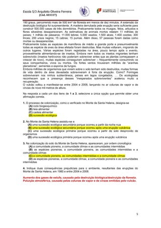 Escola S/3 Arquiteto Oliveira Ferreira
(Cód. 403337)
5
180 graus, percorrendo mais de 500 km² de floresta em menos de dez minutos. A extensão da
destruição biológica foi surpreendente. A madeira derrubada pela erupção seria suficiente para
construir 500.000 casas de três dormitórios. Praticamente todos os musgos, fetos, arbustos e
flores silvestres desapareceram. As estimativas de animais mortos relatam 11 milhões de
peixes; 1 milhão de pássaros; 11.000 lebres; 5.000 veados; 1.500 alces; 1.400 coiotes; 300
linces; 200 ursos negros; 15 cabras; 15 pumas. Além disso, 57 pessoas foram dadas como
mortas ou desaparecidas.
Praticamente todas as espécies de mamíferos de médio a grande porte e presumivelmente
todas as espécie de aves da área afetada foram destruídas. Mas muitas voltaram, migrando de
outros lugares. Várias espécies foram registadas na área, pouco tempo após o evento,
provavelmente alimentando-se de insetos. Embora nem todos os insetos migrantes tenham
sobrevivido (insetos herbívoros não poderiam sobreviver antes que as plantas começassem a
crescer de novo), muitas espécies conseguiram sobreviver – frequentemente consumindo os
seus companheiros, vivos ou mortos. Os fortes ventos trouxeram milhões de “aranhas
planadoras”, sementes e esporos de fungos.
Embora milhões de organismos que viviam sobre o solo tenham sido destruídos, muitas formas
de vida dentro da área devastada sobreviveram à fúria da erupção. Como? Formigas
sobreviveram nos ninhos subterrâneos, peixes em lagos congelados, … Os ecologistas
reconhecem que a presença desses “inesperados sobreviventes” acelerou muito a
recuperação.
O vulcão voltou a manifestar-se entre 2004 e 2008, lançando no ar colunas de vapor e de
cinzas de nove mil metros de altura.
Na resposta a cada um dos itens de 1 a 3, selecione a única opção que permite obter uma
afirmação correta.
1. O processo de colonização, como o verificado no Monte de Santa Helena, designa-se
(A) ciclo biogeoquímico
(B) teia alimentar
(C) cadeia alimentar
(D) sucessão ecológica
2. No Monte de Santa Helena assistiu-se a
(A) uma sucessão ecológica secundária porque ocorreu a partir da rocha nua
(B) uma sucessão ecológica secundária porque ocorreu após uma erupção vulcânica
(C) uma sucessão ecológica primária porque ocorreu a partir de solo desprovido de
organismos
(D) uma sucessão ecológica primária porque ocorreu após uma erupção vulcânica
3. Na colonização do solo do Monte de Santa Helena, apareceram, por ordem cronológica
(A) a comunidade pioneira, a comunidade clímax e as comunidades intermédias
(B) as espécies pioneiras, a comunidade pioneira, as comunidades intermédias e a
comunidade clímax
(C) a comunidade pioneira, as comunidades intermédias e a comunidade clímax
(D) as espécies pioneiras, a comunidade clímax, a comunidade pioneira e as comunidades
intermédias
4. Indique duas consequências prejudiciais para o ambiente, resultantes das erupções do
Monte de Santa Helena, em 1980 e entre 2004 e 2008.
Aumento dos gases de estufa, causado pela destruição biológica/destruição da floresta.
Poluição atmosférica, causada pelas colunas de vapor e de cinzas emitidas pelo vulcão.
 