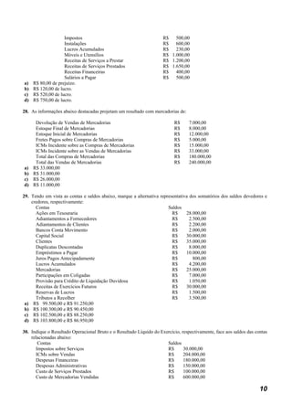 Impostos                                           R$ 500,00
                  Instalações                                        R$   600,00
                  Lucros Acumulados                                  R$ 230,00
                  Móveis e Utensílios                                R$ 1.000,00
                  Receitas de Serviços a Prestar                     R$ 1.200,00
                  Receitas de Serviços Prestados                     R$ 1.650,00
                  Receitas Financeiras                               R$ 400,00
                  Salários a Pagar                                   R$ 500,00
a) R$ 80,00 de prejuízo.
b) R$ 120,00 de lucro.
c) R$ 520,00 de lucro.
d) R$ 750,00 de lucro.

28. As informações abaixo destacadas projetam um resultado com mercadorias de:

    Devolução de Vendas de Mercadorias                                     R$     7.000,00
    Estoque Final de Mercadorias                                           R$     8.000,00
    Estoque Inicial de Mercadorias                                         R$     12.000,00
    Fretes Pagos sobre Compras de Mercadorias                              R$     5.000,00
    ICMs Incidente sobre as Compras de Mercadorias                         R$     15.000,00
    ICMs Incidente sobre as Vendas de Mercadorias                          R$     33.000,00
    Total das Compras de Mercadorias                                       R$     180.000,00
    Total das Vendas de Mercadorias                                        R$     240.000,00
a) R$ 33.000,00
b) R$ 31.000,00
c) R$ 26.000,00
d) R$ 11.000,00

29. Tendo em vista as contas e saldos abaixo, marque a alternativa representativa dos somatórios dos saldos devedores e
    credores, respectivamente:
      Contas                                                           Saldos
      Ações em Tesouraria                                                R$     28.000,00
      Adiantamentos a Fornecedores                                       R$       2.500,00
      Adiantamentos de Clientes                                          R$       2.200,00
      Bancos Conta Movimento                                             R$       2.000,00
      Capital Social                                                     R$     30.000,00
      Clientes                                                           R$     35.000,00
      Duplicatas Descontadas                                             R$       8.000,00
      Empréstimos a Pagar                                                R$     10.000,00
      Juros Pagos Antecipadamente                                        R$         800,00
      Lucros Acumulados                                                  R$       4.200,00
      Mercadorias                                                        R$     25.000,00
      Participações em Coligadas                                         R$       7.000,00
      Provisão para Crédito de Liquidação Duvidosa                       R$       1.050,00
      Receitas de Exercícios Futuros                                     R$     30.000,00
      Reservas de Lucros                                                 R$       1.500,00
      Tributos a Recolher                                                R$       3.500,00
 a) R$ 99.500,00 e R$ 91.250,00
 b) R$ 100.300,00 e R$ 90.450,00
 c) R$ 102.500,00 e R$ 88.250,00
 d) R$ 103.800,00 e R$ 86.950,00

30. Indique o Resultado Operacional Bruto e o Resultado Líquido do Exercício, respectivamente, face aos saldos das contas
    relacionadas abaixo:
       Contas                                                         Saldos
      Impostos sobre Serviços                                         R$       30.000,00
      ICMs sobre Vendas                                               R$       204.000,00
      Despesas Financeiras                                            R$       180.000,00
      Despesas Administrativas                                        R$       150.000,00
      Custo de Serviços Prestados                                     R$       100.000,00
      Custo de Mercadorias Vendidas                                   R$       600.000,00

                                                                                                                     10
 