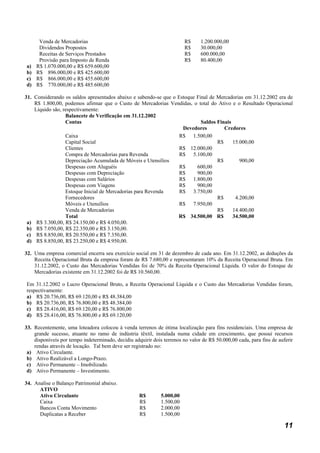 Venda de Mercadorias                                                 R$     1.200.000,00
    Dividendos Propostos                                                 R$     30.000,00
    Receitas de Serviços Prestados                                       R$     600.000,00
    Provisão para Imposto de Renda                                       R$     80.400,00
a) R$ 1.070.000,00 e R$ 659.600,00
b) R$ 896.000,00 e R$ 425.600,00
c) R$ 866.000,00 e R$ 455.600,00
d) R$ 770.000,00 e R$ 485.600,00

31. Considerando os saldos apresentados abaixo e sabendo-se que o Estoque Final de Mercadorias em 31.12.2002 era de
    R$ 1.800,00, podemos afirmar que o Custo de Mercadorias Vendidas, o total do Ativo e o Resultado Operacional
    Líquido são, respectivamente:
                  Balancete de Verificação em 31.12.2002
                  Contas                                                    Saldos Finais
                                                                    Devedores         Credores
                  Caixa                                            R$ 1.500,00
                  Capital Social                                                   R$     15.000,00
                  Clientes                                         R$ 12.000,00
                  Compra de Mercadorias para Revenda               R$ 5.100,00
                  Depreciação Acumulada de Móveis e Utensílios                     R$        900,00
                  Despesas com Aluguéis                            R$     600,00
                  Despesas com Depreciação                         R$     900,00
                  Despesas com Salários                            R$ 1.800,00
                  Despesas com Viagens                             R$     900,00
                  Estoque Inicial de Mercadorias para Revenda      R$ 3.750,00
                  Fornecedores                                                     R$      4.200,00
                  Móveis e Utensílios                              R$ 7.950,00
                  Venda de Mercadorias                                             R$     14.400,00
                  Total                                           R$ 34.500,00 R$         34.500,00
 a) R$ 3.300,00, R$ 24.150,00 e R$ 4.050,00.
 b) R$ 7.050,00, R$ 22.350,00 e R$ 3.150,00.
 c) R$ 8.850,00, R$ 20.550,00 e R$ 7.350,00.
 d) R$ 8.850,00, R$ 23.250,00 e R$ 4.950,00.

32. Uma empresa comercial encerra seu exercício social em 31 de dezembro de cada ano. Em 31.12.2002, as deduções da
    Receita Operacional Bruta da empresa foram de R$ 7.680,00 e representaram 10% da Receita Operacional Bruta. Em
    31.12.2002, o Custo das Mercadorias Vendidas foi de 70% da Receita Operacional Líquida. O valor do Estoque de
    Mercadorias existente em 31.12.2002 foi de R$ 10.560,00.

Em 31.12.2002 o Lucro Operacional Bruto, a Receita Operacional Líquida e o Custo das Mercadorias Vendidas foram,
respectivamente:
a) R$ 20.736,00, R$ 69.120,00 e R$ 48.384,00
b) R$ 20.736,00, R$ 76.800,00 e R$ 48.384,00
c) R$ 28.416,00, R$ 69.120,00 e R$ 76.800,00
d) R$ 28.416,00, R$ 76.800,00 e R$ 69.120,00

33. Recentemente, uma loteadora colocou à venda terrenos de ótima localização para fins residenciais. Uma empresa de
    grande sucesso, atuante no ramo de indústria têxtil, instalada numa cidade em crescimento, que possui recursos
    disponíveis por tempo indeterminado, decidiu adquirir dois terrenos no valor de R$ 50.000,00 cada, para fins de auferir
    rendas através de locação. Tal bem deve ser registrado no:
 a) Ativo Circulante.
 b) Ativo Realizável a Longo-Prazo.
 c) Ativo Permanente – Imobilizado.
 d) Ativo Permanente – Investimento.

34. Analise o Balanço Patrimonial abaixo.
      ATIVO
      Ativo Circulante                              R$        5.000,00
      Caixa                                         R$        1.500,00
      Bancos Conta Movimento                        R$        2.000,00
      Duplicatas a Receber                          R$        1.500,00

                                                                                                                       11
 