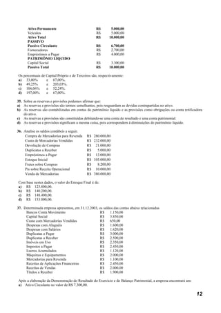 Ativo Permanente                             R$        5.000,00
      Veículos                                     R$        5.000,00
      Ativo Total                                  R$       10.000,00
      PASSIVO
      Passivo Circulante                           R$          6.700,00
      Fornecedores                                 R$          2.700,00
      Empréstimos a Pagar                          R$          4.000,00
      PATRIMÔNIO LÍQUIDO
      Capital Social                               R$        3.300,00
      Passivo Total                                R$       10.000,00

Os percentuais de Capital Próprio e de Terceiros são, respectivamente:
a) 33,00%         e 67,00%.
b) 49,25%         e 203,03%.
c) 106,06%        e 52,24%.
d) 197,00%        e 67,00%.

35. Sobre as reservas e provisões podemos afirmar que:
a) As reservas e provisões são termos semelhantes, pois resguardam as devidas contrapartidas no ativo.
b) As reservas são contabilizadas em contas do patrimônio líquido e as provisões como obrigações ou conta retificadora
    do ativo.
c) As reservas e provisões são constituídas debitando-se uma conta de resultado e uma conta patrimonial.
d) As reservas e provisões significam a mesma coisa, pois correspondem à diminuições do patrimônio líquido.

36. Analise os saldos contábeis a seguir.
     Compra de Mercadorias para Revenda      R$   280.000,00
     Custo de Mercadorias Vendidas           R$   232.000,00
     Devolução de Compras                    R$    21.000,00
     Duplicatas a Receber                    R$     5.000,00
     Empréstimos a Pagar                     R$    13.000,00
     Estoque Inicial                         R$   105.000,00
     Fretes sobre Compras                    R$     8.200,00
     Pis sobre Receita Operacional           R$    10.000,00
     Venda de Mercadorias                    R$   380.000,00

Com base nestes dados, o valor do Estoque Final é de:
a) R$ 123.800,00.
b) R$ 140.200,00.
c) R$ 148.400,00.
d) R$ 153.000,00.

37. Determinada empresa apresentou, em 31.12.2003, os saldos das contas abaixo relacionadas
     Bancos Conta Movimento                        R$     1.150,00
     Capital Social                                R$     3.850,00
     Custo com Mercadorias Vendidas                R$     650,00
     Despesas com Aluguéis                         R$     1.600,00
     Despesas com Salários                         R$     1.620,00
     Duplicatas a Pagar                            R$     3.000,00
     Duplicatas a Receber                          R$     2.500,00
     Imóveis em Uso                                R$     2.350,00
     Impostos a Pagar                              R$     2.450,00
     Lucros Acumulados                             R$     1.120,00
     Máquinas e Equipamentos                       R$     2.000,00
     Mercadorias para Revenda                      R$     1.100,00
     Receitas de Aplicações Financeiras            R$     2.450,00
     Receitas de Vendas                            R$     2.000,00
     Títulos a Receber                             R$     1.900,00

Após a elaboração da Demonstração do Resultado do Exercício e do Balanço Patrimonial, a empresa encontrará um:
a) Ativo Circulante no valor de R$ 7.300,00.

                                                                                                                  12
 