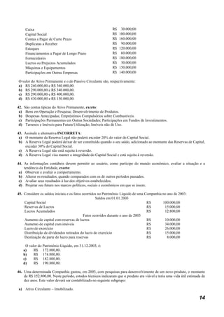 Caixa                                                 R$    30.000,00
       Capital Social                                        R$   100.000,00
       Contas a Pagar de Curto Prazo                         R$   160.000,00
       Duplicatas a Receber                                  R$    90.000,00
       Estoques                                              R$   120.000,00
       Financiamentos a Pagar de Longo Prazo                 R$    60.000,00
       Fornecedores                                          R$   180.000,00
       Lucros ou Prejuízos Acumulados                        R$    30.000,00
       Máquinas e Equipamentos                               R$   150.000,00
       Participações em Outras Empresas                      R$   140.000,00

O valor do Ativo Permanente e o do Passivo Circulante são, respectivamente:
a) R$ 240.000,00 e R$ 340.000,00.
b) R$ 290.000,00 e R$ 340.000,00.
c) R$ 290.000,00 e R$ 400.000,00.
d) R$ 430.000,00 e R$ 150.000,00.

42.   São contas típicas do Ativo Permanente, exceto:
 a)    Bens em Operação e Pesquisa; Desenvolvimento de Produtos.
 b)    Despesas Antecipadas; Empréstimos Compulsórios sobre Combustíveis.
 c)    Participações Permanentes em Outras Sociedades; Participações em Fundos de Investimentos.
 d)    Terrenos e Imóveis para Futura Utilização; Imóveis não de Uso.

43. Assinale a alternativa INCORRETA:
 a) O montante da Reserva Legal não poderá exceder 20% do valor do Capital Social.
 b) A Reserva Legal poderá deixar de ser constituída quando o seu saldo, adicionado ao montante das Reservas de Capital,
     exceder 30% do Capital Social.
 c) A Reserva Legal não está sujeita à reversão.
 d) A Reserva Legal visa manter a integridade do Capital Social e está sujeita à reversão.

44. As informações contábeis devem permitir ao usuário, como partícipe do mundo econômico, avaliar a situação e a
    tendência da Entidade, exceto:
 a) Observar e avaliar o comportamento.
 b) Alterar os resultados, quando comparados com os de outros períodos passados.
 c) Avaliar seus resultados à luz dos objetivos estabelecidos.
 d) Projetar seu futuro nos marcos políticos, sociais e econômicos em que se insere.

45. Considere os saldos iniciais e os fatos ocorridos no Patrimônio Líquido de uma Companhia no ano de 2003:
                                                     Saldos em 01.01.2003
    Capital Social                                                                  R$       100.000,00
    Reservas de Lucros                                                              R$        15.000,00
    Lucros Acumulados                                                               R$        12.800,00
                                             Fatos ocorridos durante o ano de 2003
    Aumento de capital com reservas de lucros                                       R$        10.000,00
    Aumento de capital com imóveis                                                  R$        34.000,00
    Lucro do exercício                                                              R$        26.000,00
    Distribuição de dividendos retirados do lucro do exercício                      R$        15.000,00
    Destinação de parte do lucro para reservas                                      R$          8.000,00

       O valor do Patrimônio Líquido, em 31.12.2003, é:
      a)    R$ 172.800,00.
      b)    R$ 174.800,00.
      c)    R$ 182.800,00.
      d)    R$ 190.800,00.

46. Uma determinada Companhia gastou, em 2003, com pesquisas para desenvolvimento de um novo produto, o montante
    de R$ 152.800,00. Neste período, estudos técnicos indicaram que o produto era viável e teria uma vida útil estimada de
    dez anos. Este valor deverá ser contabilizado no seguinte subgrupo:

a) Ativo Circulante – Imobilizado.

                                                                                                                      14
 