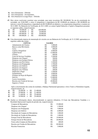 b) Ativo Permanente – Diferido.
c) Ativo Permanente – Investimentos.
d) Ativo Realizável a Longo Prazo – Diferido.

47. Dois sócios resolveram constituir uma sociedade, para tanto investiram R$ 100.000,00. No ato da constituição da
    sociedade, em 10.06.2003, o sócio A integralizou a importância de R$ 10.000,00 em dinheiro e R$ 40.000,00 em
    imóveis; o sócio B integralizou a importância de R$ 30.000,00 em dinheiro e se comprometeu integralizar o restante em
    30.12.2003. No Balancete de Verificação, de 30.11.2003, as contas Capital Subscrito e Capital a Integralizar possuíam
    os seguintes saldos, respectivamente:
 a)    R$         20.000,00 e       R$        100.000,00.
 b)    R$         80.000,00 e       R$         20.000,00.
 c)    R$        100.000,00 e       R$         20.000,00.
 d)    R$        100.000,00 e       R$        100.000,00.

48. Uma determinada empresa de manutenção de veículos em seu Balancete de Verificação, de 31.12.2003, apresentava os
    seguintes saldos das contas:
                        CONTAS                       SALDOS
      Adiantamento de Clientes                    R$        5.000,00
      Bancos conta Movimento                      R$       4.000,00
      Caixa                                       R$          800,00
      Capital a Integralizar                      R$       8.000,00
      Capital Social                              R$      12.000,00
      Clientes                                    R$          800,00
      Custo de Serviços Vendidos                  R$        3.500,00
      Despesas com Aluguel                        R$          500,00
      Despesas com Energia Elétrica               R$          200,00
      Despesas com Pró-Labore                     R$        3.200,00
      Despesas com Propaganda                     R$        1.500,00
      Despesas com Salários                       R$        3.400,00
      Despesas com Seguros                        R$          300,00
      Despesas com Telefone                       R$          200,00
      Duplicatas a Pagar                          R$        3.500,00
      Equipamentos                                R$       4.000,00
      Estoques de Peças de Reparos                R$        5.000,00
      Imóveis                                     R$      12.000,00
      Lucros Acumulados                           R$       2.200,00
      Receita com Venda de Serviços               R$      28.000,00
      Seguros a Vencer                            R$        3.300,00

   Após o encerramento das contas de resultado, o Balanço Patrimonial apresentou o Ativo Total e o Patrimônio Líquido,
   respectivamente, de:
a)   R$       26.600,00 e R$        21.400,00.
b)   R$       29.900,00 e R$        21.400,00.
c)   R$       31.600,00 e R$        29.400,00.
d)   R$       34.900,00 e R$        29.400,00.

49. Analise as informações abaixo, desconsiderando os aspectos tributários. O Custo das Mercadorias Vendidas e o
    Resultado Operacional Líquido do período são, respectivamente:
     Compras de Mercadorias                                   R$    55.000,00
     Despesas com Aluguel                                     R$     1.500,00
     Despesas com Propaganda                                  R$     3.000,00
     Despesas com Salários                                    R$     6.000,00
     Devolução de Compras de Mercadorias                      R$     1.000,00
     Devolução de Vendas de Mercadorias                       R$     1.000,00
     Estoque Final de Mercadorias                             R$    10.000,00
     Estoque Inicial de Mercadorias                           R$    20.000,00
     Fretes sobre Compras de Mercadorias                      R$       400,00
     Receita com Vendas de Mercadorias                        R$    80.000,00
     Receitas Financeiras                                     R$     3.000,00

                                                                                                                     15
 