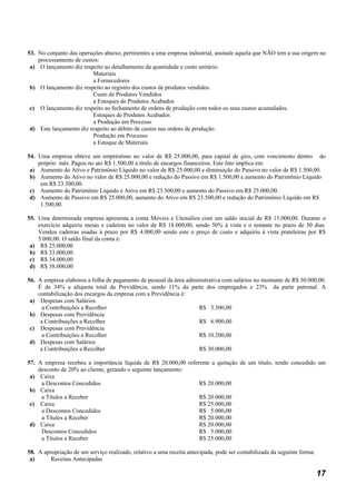 53. No conjunto das operações abaixo, pertinentes a uma empresa industrial, assinale aquela que NÃO tem a sua origem no
    processamento de custos:
 a) O lançamento diz respeito ao detalhamento da quantidade e custo unitário.
                         Materiais
                         a Fornecedores
 b) O lançamento diz respeito ao registro dos custos de produtos vendidos.
                         Custo de Produtos Vendidos
                         a Estoques de Produtos Acabados
 c) O lançamento diz respeito ao fechamento de ordens de produção com todos os seus custos acumulados.
                         Estoques de Produtos Acabados
                         a Produção em Processo
 d) Este lançamento diz respeito ao débito de custos nas ordens de produção.
                         Produção em Processo
                         a Estoque de Materiais

54. Uma empresa obteve um empréstimo no valor de R$ 25.000,00, para capital de giro, com vencimento dentro do
    próprio mês. Pagou no ato R$ 1.500,00 a título de encargos financeiros. Este fato implica em:
 a) Aumento do Ativo e Patrimônio Líquido no valor de R$ 25.000,00 e diminuição do Passivo no valor de R$ 1.500,00.
 b) Aumento do Ativo no valor de R$ 25.000,00 e redução do Passivo em R$ 1.500,00 e aumento do Patrimônio Líquido
     em R$ 23.500,00.
 c) Aumento do Patrimônio Líquido e Ativo em R$ 23.500,00 e aumento do Passivo em R$ 25.000,00.
 d) Aumento de Passivo em R$ 25.000,00, aumento do Ativo em R$ 23.500,00 e redução do Patrimônio Líquido em R$
     1.500,00.

55. Uma determinada empresa apresenta a conta Móveis e Utensílios com um saldo inicial de R$ 15.000,00. Durante o
    exercício adquiriu mesas e cadeiras no valor de R$ 18.000,00, sendo 50% à vista e o restante no prazo de 30 dias.
    Vendeu cadeiras usadas à prazo por R$ 4.000,00 sendo este o preço de custo e adquiriu à vista prateleiras por R$
    5.000,00. O saldo final da conta é:
 a) R$ 25.000,00
 b) R$ 33.000,00
 c) R$ 34.000,00
 d) R$ 38.000,00

56. A empresa elaborou a folha de pagamento de pessoal da área administrativa com salários no montante de R$ 30.000,00.
    É de 34% a alíquota total da Previdência, sendo 11% da parte dos empregados e 23% da parte patronal. A
    contabilização dos encargos da empresa com a Previdência é:
 a) Despesas com Salários
      a Contribuições a Recolher                                   R$ 3.300,00
 b) Despesas com Previdência
     a Contribuições a Recolher                                    R$ 6.900,00
 c) Despesas com Previdência
      a Contribuições a Recolher                                   R$ 10.200,00
 d) Despesas com Salários
     a Contribuições a Recolher                                    R$ 30.000,00

57. A empresa recebeu a importância líquida de R$ 20.000,00 referente a quitação de um título, tendo concedido um
    desconto de 20% ao cliente, gerando o seguinte lançamento:
 a) Caixa
     a Descontos Concedidos                                      R$ 20.000,00
 b) Caixa
     a Títulos a Receber                                         R$ 20.000,00
 c) Caixa                                                        R$ 25.000,00
     a Descontos Concedidos                                      R$ 5.000,00
     a Títulos a Receber                                         R$ 20.000,00
 d) Caixa                                                        R$ 20.000,00
     Descontos Concedidos                                        R$ 5.000,00
     a Títulos a Receber                                         R$ 25.000,00

58. A apropriação de um serviço realizado, relativo a uma receita antecipada, pode ser contabilizada da seguinte forma:
 a)      Receitas Antecipadas

                                                                                                                          17
 