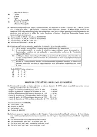 a Receitas de Serviços
b)       Clientes
         a Caixa
c)       Caixa
         a Receitas Antecipadas
d)       Receitas de Serviços
         a Receitas Antecipadas

59. Determinada empresa possuía, em sua carteira de clientes, três duplicatas a receber – Cliente A: R$ 15.000,00; Cliente
    B: R$ 20.000,00; Cliente C: R$ 25.000,00. O saldo da Conta Duplicatas a Receber é de R$ 60.000,00. No dia 02 de
    janeiro de 2004, todas as duplicatas foram descontadas junto a um banco. Após o lançamento contábil do desconto das
    duplicatas junto ao banco, os saldos das contas Duplicatas a Receber e Duplicatas Descontadas ficaram assim
    representados, respectivamente:
 a) Credor em R$ 60.000,00 e devedor em R$ 60.000,00.
 b) Devedor em R$ 60.000,00 e credor em R$ 60.000,00.
 c) Devedor em R$ 60.000,00 e saldo zero.
 d) Saldo zero e credor em R$ 60.000,00.

60. Considere as afirmativas a seguir a respeito das formalidades da escrituração contábil:
        I. Não se admite o uso de códigos e/ou abreviaturas nos históricos dos lançamentos.
       II. A escrituração contábil e a emissão de relatórios, peças, análises e mapas demonstrativos e
           demonstrações contábeis são de atribuição e responsabilidade exclusivas de Contabilista
           legalmente habilitado.
      III. O Balanço e demais Demonstrações Contábeis de encerramento de exercício serão transcritos no
           “Razão”, completando-se com as assinaturas do Contabilista e do titular ou do representante legal
           da Entidade.
     IV. No caso de a Entidade adotar para sua escrituração contábil o processo eletrônico, os formulários
           contínuos, numerados mecânica ou tipograficamente, serão destacados e encadernados em forma
           de livro.

     Estão CORRETAS as afirmativas:
       a)     I e III.
       b)     I e IV.
       c)    II e III.
       d)    II e IV.


                          REGIME DE COMPETÊNCIA E RESULTADO DO EXERCÍCIO

61. Considerando os dados a seguir, referentes ao mês de dezembro de 1999, calcule o resultado de acordo com os
     Princípios Fundamentais de Contabilidade:
 - despesa de dezembro de 1999 paga em janeiro de 2000      R$ 36,00
 - despesa de janeiro de 2000 paga em dezembro de 1999      R$ 54,00
 - despesa de dezembro de 1999 paga em dezembro de 1999     R$ 45,00
 - receita de dezembro de 1999 recebida em janeiro de 2000  R$ 27,00
 - receita de janeiro de 2000 recebida em dezembro de 1999  R$ 63,00
 - receita de dezembro de 1999 recebida em dezembro de 1999 R$ 51,00

Assinale a alternativa CORRETA:
a) Lucro de R$ 15,00
b) Prejuízo de R$ 3,00
c) Lucro de R$ 4,00
d) Prejuízo de R$ 15,00

62. Sabendo-se que nos registros contábeis um dos Princípios Fundamentais de Contabilidade adotado é o de Competência,
    qual o efeito que representaria uma despesa incorrida, mas não paga no decurso do exercício, se adotado o regime de
    caixa:
 a) Um passivo maior que o real e lucro maior que o real.
 b) Um passivo menor que o real e lucro maior que o real.
 c) Um ativo maior que o real e um passivo menor que o real.
 d) Um ativo maior que o real e lucro menor que o real.

                                                                                                                      18
 
