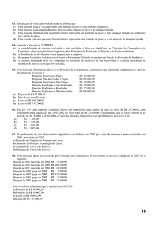 63.Em relação às contas de resultado pode-se afirmar que
 a) Uma despesa paga à vista representa uma redução de ativo e um aumento de passivo.
 b) Uma despesa paga antecipadamente, provoca uma redução no ativo e na situação líquida.
 c) Uma despesa realizada para pagamento futuro, representa um aumento de passivo sem qualquer redução ou acréscimo
    nos valores do ativo.
d) Uma receita realizada para recebimento futuro, representa uma redução de passivo e um aumento da situação líquida.

64. Assinale a alternativa CORRETA:
 a) A contabilização de receitas realizadas e não recebidas é feita em obediência ao Princípio da Competência de
     Exercícios, observados os limites impostos pelos Princípios da Realização da Receita e do Conservadorismo.
 b) A distribuição de dividendos é uma despesa para a empresa.
 c) Os grupos Resultados de Exercícios Futuros e Permanente Diferido só existem em função do Princípio da Prudência.
 d) A despesa antecipada deve ser computada no resultado do exercício de sua incorrência e a receita antecipada no
     resultado do exercício em que for realizada.

65. Com base nas informações abaixo e no Princípio da Competência, a alternativa que demonstra corretamente o valor do
    Resultado do Exercício é:
                 Despesas Incorridas e Pagas             R$ 45.000,00
                 Despesas Não-Incorridas e Pagas         R$150.000,00
                 Despesas Incorridas e Não-Pagas         R$ 30.000,00
                 Receitas Recebidas e Não-Realizadas     R$ 50.000,00
                 Receitas Realizadas e Recebidas         R$ 75.000,00
                 Receitas Realizadas e Não-Recebidas     R$100.000,00
 a) Prejuízo de R$ 55.000,00
 b) Nem Lucro nem Prejuízo
 c) Lucro de R$ 100.000,00
 d) Lucro de R$ 150.000,00

66. Em 29/11/01 uma empresa comercial obteve um empréstimo para capital de giro no valor de R$ 20.000,00, com
    vencimento para liquidação em 28/01/2002 no valor total de R$ 23.000,00. Considerando que os juros referem-se ao
    período de 30/11/2001 a 28/01/2002, o valor dos encargos financeiros a ser apropriado no ano 2002, é de:
 a)       R$ 1.400,00
 b)       R$ 1.550,00
 c)       R$ 1.600,00
 d)       R$ 3.000,00

67. O recebimento de uma determinada importância em dinheiro em 2002 por conta de serviços a serem realizados em
     2003, provocou em 2002:
 a) Redução do Prejuízo ou Aumento do Lucro.
 b) Aumento do Prejuízo ou redução do Lucro.
 c) Aumento do Ativo e do Passivo.
 d) Redução do Ativo e do Passivo.

68. Uma entidade apura seu resultado pelo Princípio da Competência. O movimento de receitas e despesas de 2002 foi o
    seguinte:
 Receita de 2001 recebida em 2002 R$ 10.000,00
 Receita de 2002 recebida em 2003 R$ 200.000,00
 Receita de 2003 recebida em 2002 R$ 20.000,00
 Despesa de 2001 paga em 2002     R$ 5.000,00
 Despesa de 2002 paga em 2002     R$ 150.000,00
 Despesa de 2003 paga em 2002     R$ 10.000,00
 Despesa de 2002 paga em 2003     R$ 10.000,00

Em vista disso, afirmamos que o resultado em 2002 foi:
a) Prejuízo de R$ 30.000,00
b) Prejuízo de R$ 40.000,00
c) Lucro de R$ 40.000,00
d) Lucro de R$ 150.000,00



                                                                                                                  19
 