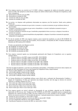 69. Uma empresa encerrou seu exercício em 31.12.2002 e efetuou o pagamento de salários de dezembro somente em
    janeiro de 2003. Não apropriou na data devida a despesa de salários inobservando ao Princípio da Competência, tendo
    como conseqüência:
 a) Diminuição do saldo do caixa em 2002.
 b) Diminuição do resultado de 2002.
 c) Aumento do saldo do caixa em 2003.
 d) Aumento do resultado de 2002.

70. As receitas e as despesas estão geralmente relacionadas nas empresas com fins lucrativos. Sendo assim, podemos
    afirmar que:
 a) a despesa é incorrida no momento em que ocorre o consumo e a receita no momento em que recebemos direitos já
     provisionados.
 b) A despesa é incorrida no momento em que ocorre o desembolso e a receita é realizada no momento em que se
     transfere a propriedade do bem.
 c) A receita é realizada no momento em que é transferida a propriedade do bem ou serviço e a despesa é incorrida no
     momento do consumo.
 d) A receita é realizada por ocasião da transferência da propriedade e a despesa é incorrida no momento da aquisição,
     independente do pagamento.

71. No mês de setembro de 2003, uma empresa comprou a prazo material de expediente, no valor de R$ 30.000,00. Os
    pagamentos das faturas ocorreram em 30 de outubro, 30 de novembro e 30 dezembro de 2003. O material utilizado em
    dezembro de 2003 totalizou R$ 10.000,00.

     O valor a ser apropriado como Despesas será de:
a)   R$ 30.000,00, em setembro de 2003.
b)   R$ 10.000,00, em outubro de 2003.
c)   R$ 20.000,00, em novembro de 2003.
d)   R$ 10.000,00, em dezembro de 2003.

72. Uma empresa comercial registra sua movimentação patrimonial pelo Regime de Competência com as seguintes
    situações abaixo:
          Despesas relativas a dez/2003 e pagas em dez/2003 - R$ 45.000,00;
          Despesas relativas a jan/2004 e pagas em dez/2003 - R$ 54.000,00;
          Despesas relativas a dez/2003 e pagas em jan/2004 - R$ 36.000,00;
          Receitas relativas a dez/2003 e recebidas em jan/2004 - R$ 27.000,00;
          Receitas relativas a jan/2004 e recebidas em dez/2003 - R$ 63.000,00;
          Receitas relativas a dez/2003 e recebidas em dez/2003 - R$ 51.000,00.

Para fins de análise da diretoria e com base nas informações apresentadas, os Resultados do Exercício dessa empresa em
dezembro de 2003, pelo Regime de Caixa e pelo Regime de Competência foram, respectivamente:
a) Prejuízo de R$ 3.000,00 e Lucro de R$ 6.000,00.
b) Lucro de R$ 6.000,00 e Prejuízo de R$ 3.000,00.
c) Prejuízo de R$ 3.000,00 e Lucro de R$ 15.000,00.
d) Lucro de R$ 15.000,00 e Prejuízo de R$ 3.000,00.

73. As Normas Brasileiras de Contabilidade definem como oficial, para a realização das Demonstrações Contábeis, o
    Regime de Competência. O efeito que representa uma despesa incorrida, mas não paga no decurso do exercício
    financeiro, se adotado o Regime de Caixa, é:
 a) Ativo maior que o Real e Lucro maior que o Real.
 b) Ativo maior que o Real e Lucro menor que o Real.
 c) Passivo maior que o Real e Lucro maior que o Real.
 d) Passivo menor que o Real e Lucro maior que o Real.

74. Uma empresa possuía um imóvel, utilizado no desempenho de suas atividades, adquirido por R$ 30.000,00 e
    depreciado em 20% do seu valor. Vendeu-o por R$ 25.000,00, em 30.09.2003, concedendo prazo ao comprador para
    pagamento até o final de fevereiro de 2004, com juros simples de 5% ao mês, recebidos no ato da venda. A empresa
    encerra seu exercício social em 31 de dezembro de cada ano. A operação proporcionou à empresa vendedora:
 a) Aumento do Ativo Circulante no valor de R$ 4.750,00.
 b) Aumento do Patrimônio Líquido no exercício de 2003 no valor de R$ 7.250,00.
 c) Um Ativo Imobilizado reduzido no valor de R$ 25.000,00.
 d) Uma Receita Financeira, no exercício de 2003, no valor de R$ 3.750,00.

                                                                                                                   20
 