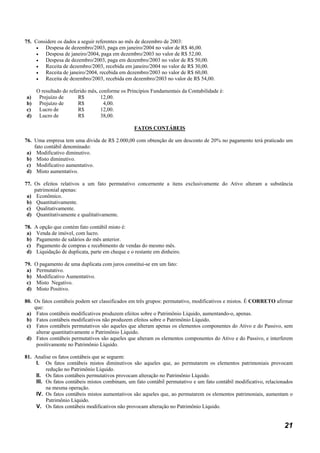 75. Considere os dados a seguir referentes ao mês de dezembro de 2003:
     •  Despesa de dezembro/2003, paga em janeiro/2004 no valor de R$ 46,00.
     •  Despesa de janeiro/2004, paga em dezembro/2003 no valor de R$ 52,00.
     •  Despesa de dezembro/2003, paga em dezembro/2003 no valor de R$ 50,00.
     •  Receita de dezembro/2003, recebida em janeiro/2004 no valor de R$ 30,00.
     •  Receita de janeiro/2004, recebida em dezembro/2003 no valor de R$ 60,00.
     •  Receita de dezembro/2003, recebida em dezembro/2003 no valor de R$ 54,00.

      O resultado do referido mês, conforme os Princípios Fundamentais da Contabilidade é:
a)     Prejuízo de       R$         12,00.
b)     Prejuízo de       R$          4,00.
c)     Lucro de          R$         12,00.
d)     Lucro de          R$         38,00.

                                                   FATOS CONTÁBEIS

76. Uma empresa tem uma dívida de R$ 2.000,00 com obtenção de um desconto de 20% no pagamento terá praticado um
    fato contábil denominado:
 a) Modificativo diminutivo.
 b) Misto diminutivo.
 c) Modificativo aumentativo.
 d) Misto aumentativo.

77. Os efeitos relativos a um fato permutativo concernente a itens exclusivamente do Ativo alteram a substância
    patrimonial apenas:
 a) Econômico.
 b) Quantitativamente.
 c) Qualitativamente.
 d) Quantitativamente e qualitativamente.

78.   A opção que contém fato contábil misto é:
 a)    Venda de imóvel, com lucro.
 b)    Pagamento de salários do mês anterior.
 c)    Pagamento de compras e recebimento de vendas do mesmo mês.
 d)    Liquidação de duplicata, parte em cheque e o restante em dinheiro.

79.   O pagamento de uma duplicata com juros constitui-se em um fato:
 a)    Permutativo.
 b)    Modificativo Aumentativo.
 c)    Misto Negativo.
 d)    Misto Positivo.

80. Os fatos contábeis podem ser classificados em três grupos: permutativo, modificativos e mistos. É CORRETO afirmar
    que:
 a) Fatos contábeis modificativos produzem efeitos sobre o Patrimônio Líquido, aumentando-o, apenas.
 b) Fatos contábeis modificativos não produzem efeitos sobre o Patrimônio Líquido.
 c) Fatos contábeis permutativos são aqueles que alteram apenas os elementos componentes do Ativo e do Passivo, sem
     alterar quantitativamente o Patrimônio Líquido.
 d) Fatos contábeis permutativos são aqueles que alteram os elementos componentes do Ativo e do Passivo, e interferem
     positivamente no Patrimônio Líquido.

81. Analise os fatos contábeis que se seguem:
     I. Os fatos contábeis mistos diminutivos são aqueles que, ao permutarem os elementos patrimoniais provocam
          redução no Patrimônio Líquido.
     II. Os fatos contábeis permutativos provocam alteração no Patrimônio Líquido.
     III. Os fatos contábeis mistos combinam, um fato contábil permutativo e um fato contábil modificativo, relacionados
          na mesma operação.
     IV. Os fatos contábeis mistos aumentativos são aqueles que, ao permutarem os elementos patrimoniais, aumentam o
          Patrimônio Líquido.
     V. Os fatos contábeis modificativos não provocam alteração no Patrimônio Líquido.


                                                                                                                    21
 