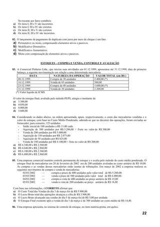 No tocante aos fatos contábeis:
a)   Os itens I, III e V são incorretos.
b)   Os itens I, III e IV são corretos.
c)   Os itens II, III e V são corretos.
d)   Os itens II, III e IV são incorretos.

82. O lançamento de pagamento de duplicata com juros por meio de cheque é um fato:
 a) Permutativo ou misto, compensando elementos ativos e passivos.
 b) Modificativo Diminutivo.
 c) Modificativo Aumentativo.
 d) Misto com compensação de elementos ativos e passivos.

                           ESTOQUES – COMPRA E VENDA, CONTROLE E AVALIAÇÃO

83. A Comercial Pinheiro Ltda., que iniciou suas atividades em 01.12.1999, apresentou até 31.12.1999, data do primeiro
    balanço, a seguinte movimentação em relação a uma determinada mercadoria:
                DATA                NATUREZA DA OPERAÇÃO                 VALOR TOTAL (em R$ )
     08.12.1999                  Compra de 30 unidades                  2.400,00 (*)
     16.12.1999                  Venda de 05 unidades                   500,00
     23.12.1999                  Compra de 40 unidades                  3.600,00 (*)
     31.12.1999                  Venda de 20 unidades                   2.200,00
   (*) Valor líquido de ICMS

O valor do estoque final, avaliado pelo método PEPS, atingiu o montante de:
a) 3.300,00
b) 4.050,00
c) 4.000,00
d) 3.600,00

84. Considerando os dados abaixo, na ordem apresentada, apure, respectivamente, o custo das mercadorias vendidas e o
    valor do estoque, com base no Custo Médio Ponderado, sabendo-se que no decorrer das operações, foram enviadas ao
    fornecedor, para conserto, 125 unidades:
     - Saldo inicial de 100 unidades a R$ 11,00 cada.
     - Aquisição de 300 unidades por R$ 3.200,00 + Frete no valor de R$ 300,00
     - Venda de 200 unidades por R$ 5.000,00
     - Aquisição de 150 unidades por R$ 2.075,00
     - Aquisição de 50 unidades por R$ 825,00
     - Venda de 180 unidades por R$ 4.100,00 + frete no valor de R$ 200,00
 a) R$ 4.340,00 e R$ 2.560,00
 b) R$ 4.640,00 e R$ 2.860,00
 c) R$ 6.100,00 e R$ 2.560,00
 d) R$ 6.400,00 e R$ 2.860,00

85. Uma empresa comercial mantém controle permanente de estoque e o avalia pelo método do custo médio ponderado. O
    estoque final de mercadorias em 28 de fevereiro de 2002 era de 200 unidades avaliadas ao custo unitário de R$ 10,00.
    As compras e as vendas dessas mercadorias estão isentas de tributações. Em março de 2002 a empresa realizou os
    seguintes movimentos de compra e venda de mercadorias:
         02/03/2002       —        compra a prazo de 400 unidades pelo valor total de R$ 5.200,00.
         03/03/2002       —        venda a prazo de 500 unidades pelo valor total de R$ 6.000,00.
         04/03/2002       —        compra a vista de 400 unidades ao preço unitário de R$ 15,00
         05/03/2002       —        venda à vista de 200 unidades ao preço unitário de R$ 18,00

Com base nas informações, é CORRETO afirmar que:
a) O Custo Total das Vendas do dia 3 de março foi de R$ 5.900,00.
b) O Lucro Bruto total das operações alcançou a cifra de R$ 3.900,00.
c) O Lucro Bruto alcançado nas vendas do dia 5 de março foi de R$ 3,00 por unidade.
d) O Estoque Final existente após a venda do dia 5 de março é de 300 unidades ao custo médio de R$ 14,40.

86. Uma empresa apresenta, no sistema de controle de estoque, no item matéria-prima, em quilos:

                                                                                                                    22
 