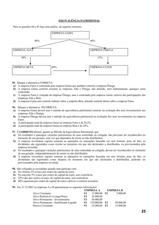 EQUIVALÊNCIA PATRIMONIAL

Para as questões 84 e 85 faça uma análise da seguinte estrutura.

                                      EMPRESA GAMA

                      80%                                                  60%


EMPRESA ALFA                                                               EMPRESA OMEGA

         30%                                                                      15%


EMPRESA BETA                          80%                                  EMPRESA FATOS




95. Marque a alternativa CORRETA:
 a) A empresa Fatos é controlada pela empresa Gama que também controla a empresa Ômega.
 b) A empresa Gama controla somente as empresas Alfa e Ômega, não detendo, nem indiretamente, qualquer outra
    controlada.
 c) A empresa Fatos é coligada da empresa Ômega, mas é controlada pela empresa Gama, através das participações das
    empresas Alfa e Beta.
 d) A empresa Gama tem controle indireto sobre a empresa Beta, detendo controle direto sobre a empresa Fatos.

96. Marque a alternativa INCORRETA:
 a) A empresa Gama deverá usar o método da equivalência patrimonial somente na avaliação dos seus investimentos nas
    empresas Alfa e Ômega.
 b) A empresa Ômega deverá usar o método da equivalência patrimonial na avaliação dos seus investimentos na empresa
    Fatos.
 c) A participação total da empresa Gama na empresa Fatos é de 28,2%.
 d) A participação total da empresa Gama na empresa Beta é de 24%.

97. É CORRETO afirmar, quanto ao Método da Equivalência Patrimonial, que:
 a) Os resultados e quaisquer variações patrimoniais de uma controlada ou coligada, não precisam ser reconhecidos no
     momento de sua geração, uma vez que dependem de serem ou não distribuídos.
 b) A empresa investidora registra somente as operações ou transações baseadas em atos formais, pois, de fato, os
     dividendos são registrados como receita no momento em que são declarados e distribuídos, ou provisionados pela
     empresa investida.
 c) Os resultados e quaisquer variações patrimoniais de uma controlada ou coligada, devem ser reconhecidos no momento
     de sua geração, independentemente de serem ou não distribuídos.
 d) A empresa investidora registra somente as operações ou transações baseadas em atos formais, pois, de fato, os
     dividendos são registrados como despesa no momento em que são declarados e distribuídos, podendo ser
     provisionados pela empresa investida.

98.   São coligadas as sociedades quando uma participa com:
 a)    No mínimo 5% (cinco por cento) do capital da outra.
 b)    No máximo 5% (cinco por cento) do capital da outra, sem controlá-la.
 c)    10% (dez por cento) ou mais, do capital da outra, sem controlá-la.
 d)    40% (quarenta por cento) do capital da outra e detiver o controle acionário.

99. Em 31/12/2001 as empresas A e B apresentaram as seguintes informações:
                                                               EMPRESA A        EMPRESA B
                Ativo Circulante                               R$    12.000,00 R$    5.000,00
                Ativo Realizável a Longo-Prazo                 R$    18.000,00
                Ativo Permanente - Investimentos               R$    30.000,00
                Ativo Permanente - Imobilizado Líquido         R$ 110.000,00 R$     49.000,00
                Passivo Circulante                             R$    25.000,00 R$   15.000,00

                                                                                                                 25
 