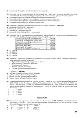 d) Integralização de Capital em bens do Ativo Permanente no período.

103. De acordo com as Normas Brasileiras de Contabilidade, que dispõe sobre o conceito, conteúdo, estrutura e
     nomenclatura da Demonstração das Origens e Aplicações de Recursos, constitui aplicações de recursos, exceto:
 a) Recursos destinados a Integralização de capital social em moeda corrente do país.
 b) Recursos destinados ao pagamento das participações nos lucros aos sócios e acionistas.
 c) Recursos destinados a aquisições do permanente e no aumento dos ativos de longo prazo.
 d) Recursos destinados à redução de obrigações de longo prazo.

104. Em relação à Demonstração das Origens e Aplicações de Recursos, a alternativa CORRETA é:
 a) O aumento do Ativo Diferido é uma origem.
 b) O encargo de depreciação é uma origem.
 c) A realização do Capital é uma aplicação.
 d) O aumento do Exigível a Longo Prazo é uma aplicação.

105. Tendo em vista as informações abaixo, correspondentes à Demonstração de Origens e Aplicações de Recursos,
     elaborada em 31.12.2002, a Variação do Capital Circulante Líquido é de:
                Aquisição de Direitos do Ativo Imobilizado        R$     15.000,00
                Aumento do Ativo Realizável a Longo Prazo         R$      2.000,00
                Aumento do Passivo Exigível a Longo Prazo         R$      4.000,00
                Dividendos Distribuídos                           R$      5.000,00
                Encargos de Depreciação                           R$     11.000,00
                Lucro Líquido do Exercício                        R$     17.000,00
                Realização do Capital Social em dinheiro          R$      3.000,00
 a) R$ 35.000,00
 b) R$ 22.000,00
 c) R$ 17.000,00
 d) R$ 13.000,00

106. Em relação à disposição na Demonstração das Origens e Aplicações de Recursos – DOAR, classifique os itens abaixo
      como Origens ou Aplicações de Recursos:
     •   Aquisição de Equipamentos para pagamento em 30 dias.
     •   Redução do Ativo Realizável a Longo Prazo.
     •   Distribuição de Dividendos.
     •   Aumento de Capital em Dinheiro.
     •   Obtenção de Financiamento a Longo Prazo.

     A seqüência CORRETA é:
a)   Aplicação, Aplicação, Aplicação, Origem, Aplicação.
b)   Aplicação, Origem, Aplicação, Origem, Origem.
c)   Origem, Aplicação, Aplicação, Origem, Origem.
d)   Origem, Origem, Aplicação, Aplicação, Origem.

107. Uma empresa apresentou, no início do exercício, um Ativo Circulante de R$ 75.000,00 e um Passivo Circulante de
     R$ 46.500,00. No final do exercício, o Balanço Patrimonial apresentou um Ativo Circulante de R$ 98.000,00 e um
     Passivo Circulante de R$ 51.400,00. Na elaboração da Demonstração de Origens e Aplicações de Recursos, foi
     apurada uma aplicação de recursos no montante de R$ 37.000,00. O valor das origens de recursos, na referida
     demonstração, é de:
  a)     R$ 18.100,00.
  b)     R$ 18.900,00.
  c)     R$ 55.100,00.
  d)     R$ 75.100,00.

                                                   Teoria Contábil

108. Considerando uma empresa que tenha um valor total de seus ativos de R$ 139.180,00, um Valor Econômico
     Adicionado (VEA) de R$ 12.730,00 e um custo médio ponderado de capital de 13,98%. O valor do goodwill e o valor
     de mercado desta empresa serão, respectivamente, de:
 a)   R$        14.509,65 e      R$         153.689,65.
 b)   R$        19.457,36 e      R$          58.637,36.
 c)   R$        91.058,65 e      R$         230.238,65.

                                                                                                                 27
 